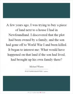 A few years ago, I was trying to buy a piece of land next to a house I had in Newfoundland. I discovered that the plot had been owned by a family, and the son had gone off to World War I and been killed. It began to interest me: What would have happened on that land if the son had lived, had brought up his own family there? Picture Quote #1