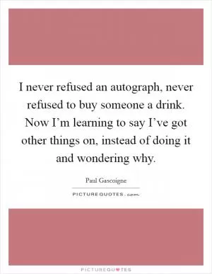 I never refused an autograph, never refused to buy someone a drink. Now I’m learning to say I’ve got other things on, instead of doing it and wondering why Picture Quote #1