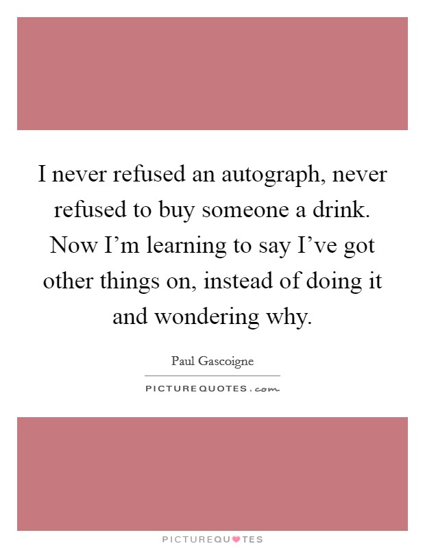 I never refused an autograph, never refused to buy someone a drink. Now I'm learning to say I've got other things on, instead of doing it and wondering why. Picture Quote #1