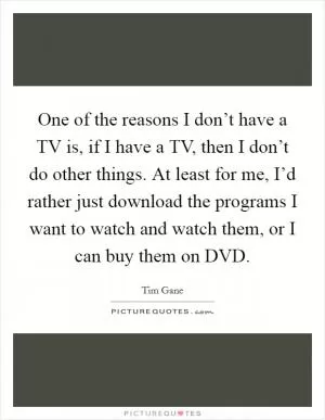 One of the reasons I don’t have a TV is, if I have a TV, then I don’t do other things. At least for me, I’d rather just download the programs I want to watch and watch them, or I can buy them on DVD Picture Quote #1