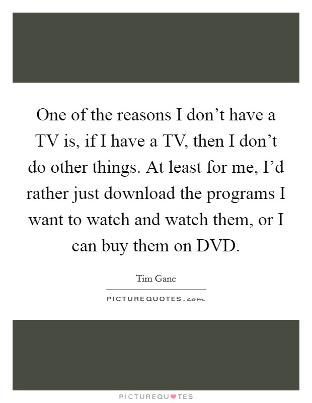 One of the reasons I don't have a TV is, if I have a TV, then I don't do other things. At least for me, I'd rather just download the programs I want to watch and watch them, or I can buy them on DVD. Picture Quote #1