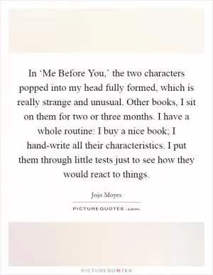 In ‘Me Before You,’ the two characters popped into my head fully formed, which is really strange and unusual. Other books, I sit on them for two or three months. I have a whole routine: I buy a nice book; I hand-write all their characteristics. I put them through little tests just to see how they would react to things Picture Quote #1
