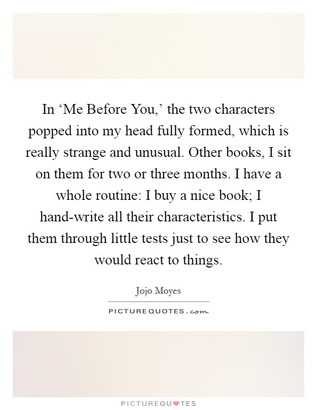 In ‘Me Before You,' the two characters popped into my head fully formed, which is really strange and unusual. Other books, I sit on them for two or three months. I have a whole routine: I buy a nice book; I hand-write all their characteristics. I put them through little tests just to see how they would react to things. Picture Quote #1