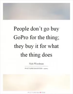 People don’t go buy GoPro for the thing; they buy it for what the thing does Picture Quote #1
