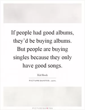 If people had good albums, they’d be buying albums. But people are buying singles because they only have good songs Picture Quote #1