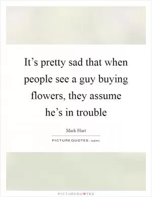 It’s pretty sad that when people see a guy buying flowers, they assume he’s in trouble Picture Quote #1