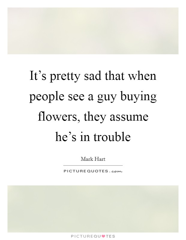 It's pretty sad that when people see a guy buying flowers, they assume he's in trouble Picture Quote #1