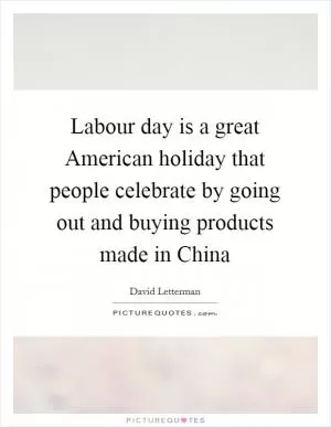 Labour day is a great American holiday that people celebrate by going out and buying products made in China Picture Quote #1