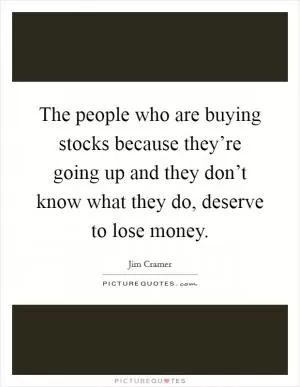 The people who are buying stocks because they’re going up and they don’t know what they do, deserve to lose money Picture Quote #1