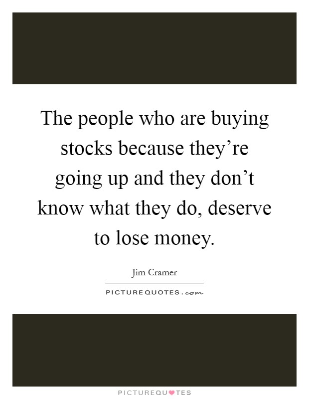 The people who are buying stocks because they're going up and they don't know what they do, deserve to lose money. Picture Quote #1