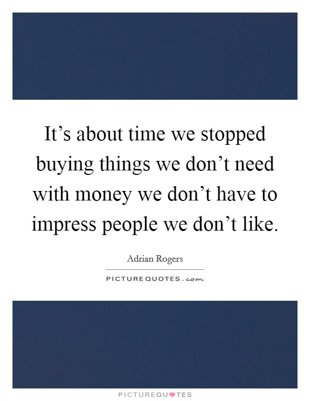It's about time we stopped buying things we don't need with money we don't have to impress people we don't like. Picture Quote #1