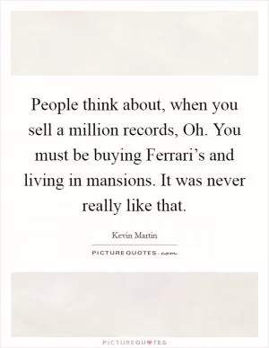 People think about, when you sell a million records, Oh. You must be buying Ferrari’s and living in mansions. It was never really like that Picture Quote #1
