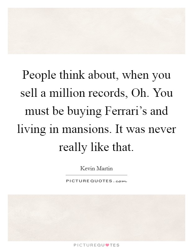 People think about, when you sell a million records, Oh. You must be buying Ferrari's and living in mansions. It was never really like that. Picture Quote #1