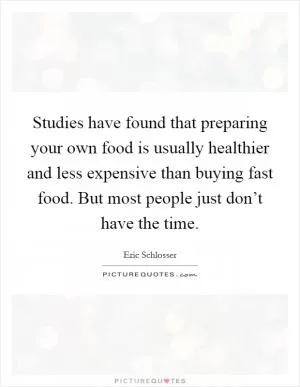 Studies have found that preparing your own food is usually healthier and less expensive than buying fast food. But most people just don’t have the time Picture Quote #1