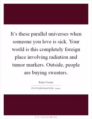 It’s these parallel universes when someone you love is sick. Your world is this completely foreign place involving radiation and tumor markers. Outside, people are buying sweaters Picture Quote #1