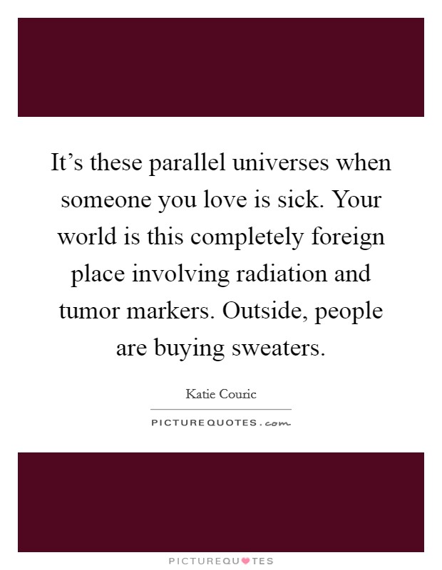 It's these parallel universes when someone you love is sick. Your world is this completely foreign place involving radiation and tumor markers. Outside, people are buying sweaters. Picture Quote #1