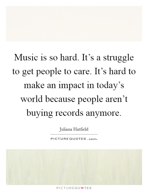 Music is so hard. It's a struggle to get people to care. It's hard to make an impact in today's world because people aren't buying records anymore. Picture Quote #1