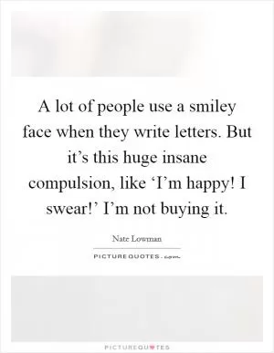 A lot of people use a smiley face when they write letters. But it’s this huge insane compulsion, like ‘I’m happy! I swear!’ I’m not buying it Picture Quote #1