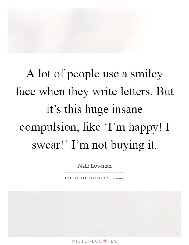 A lot of people use a smiley face when they write letters. But it's this huge insane compulsion, like ‘I'm happy! I swear!' I'm not buying it. Picture Quote #1