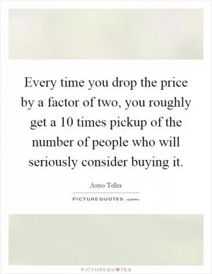 Every time you drop the price by a factor of two, you roughly get a 10 times pickup of the number of people who will seriously consider buying it Picture Quote #1