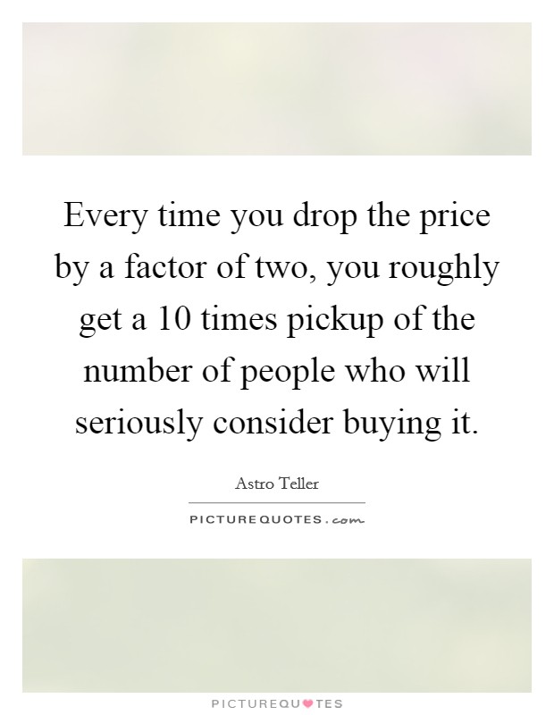 Every time you drop the price by a factor of two, you roughly get a 10 times pickup of the number of people who will seriously consider buying it. Picture Quote #1