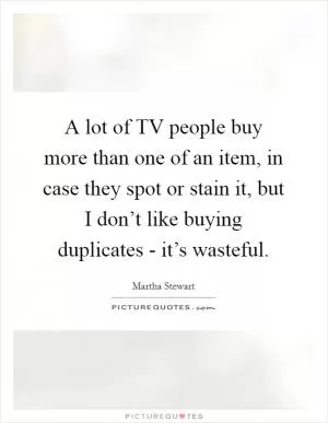 A lot of TV people buy more than one of an item, in case they spot or stain it, but I don’t like buying duplicates - it’s wasteful Picture Quote #1