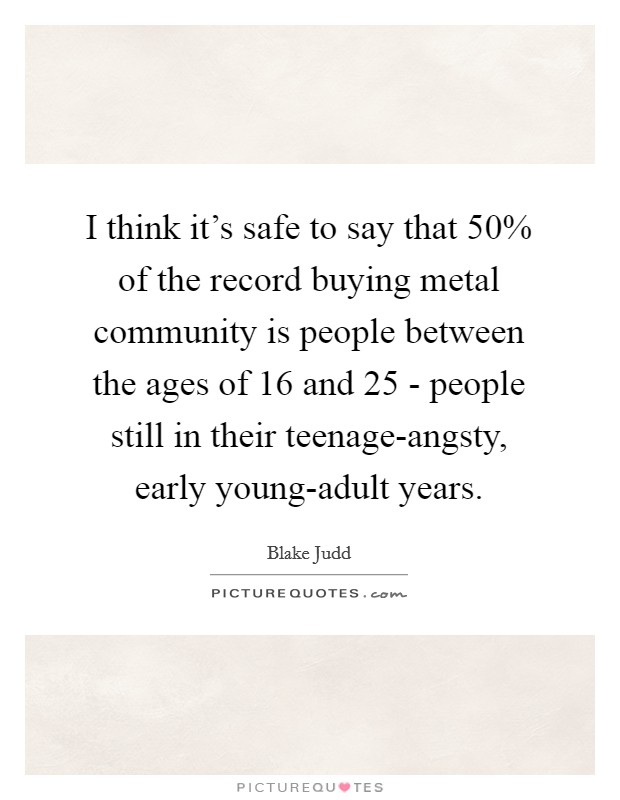 I think it's safe to say that 50% of the record buying metal community is people between the ages of 16 and 25 - people still in their teenage-angsty, early young-adult years. Picture Quote #1