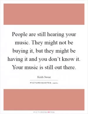 People are still hearing your music. They might not be buying it, but they might be having it and you don’t know it. Your music is still out there Picture Quote #1