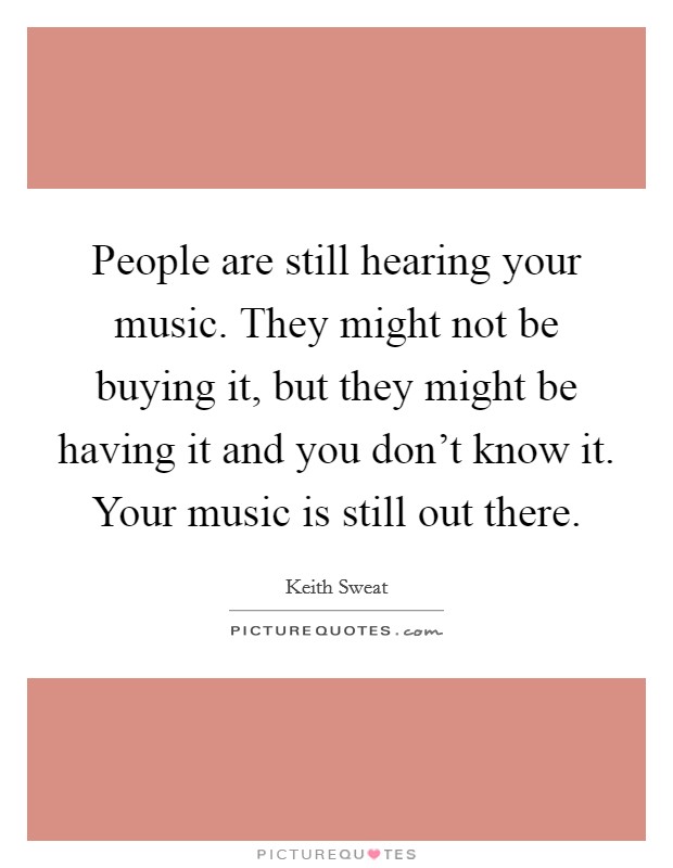 People are still hearing your music. They might not be buying it, but they might be having it and you don't know it. Your music is still out there. Picture Quote #1