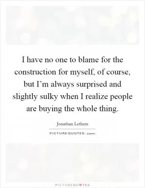 I have no one to blame for the construction for myself, of course, but I’m always surprised and slightly sulky when I realize people are buying the whole thing Picture Quote #1