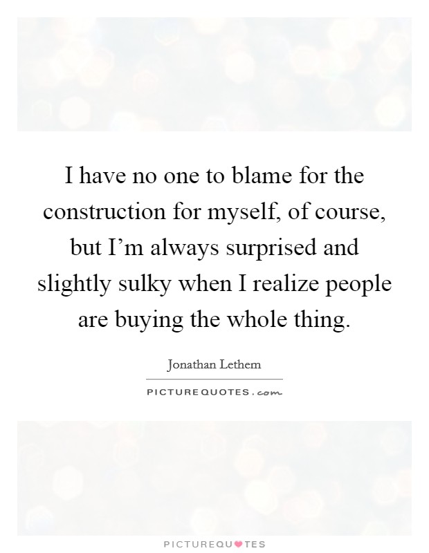 I have no one to blame for the construction for myself, of course, but I'm always surprised and slightly sulky when I realize people are buying the whole thing. Picture Quote #1