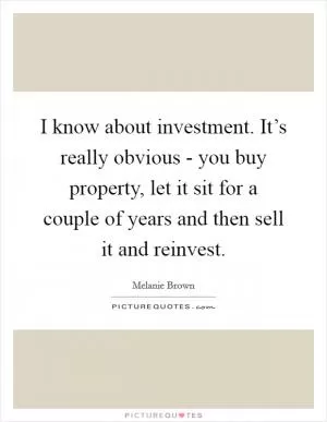 I know about investment. It’s really obvious - you buy property, let it sit for a couple of years and then sell it and reinvest Picture Quote #1