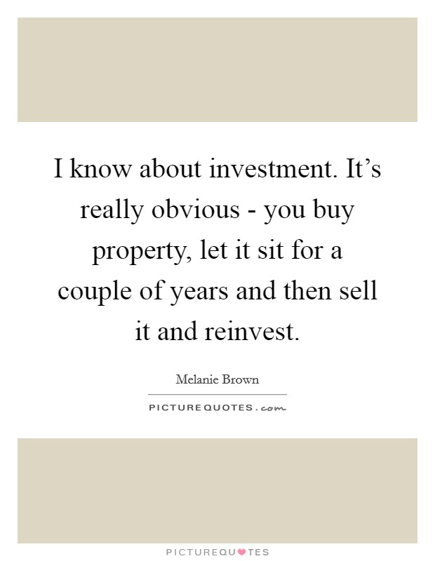 I know about investment. It's really obvious - you buy property, let it sit for a couple of years and then sell it and reinvest. Picture Quote #1