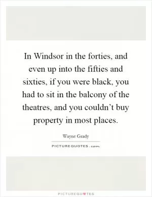 In Windsor in the forties, and even up into the fifties and sixties, if you were black, you had to sit in the balcony of the theatres, and you couldn’t buy property in most places Picture Quote #1