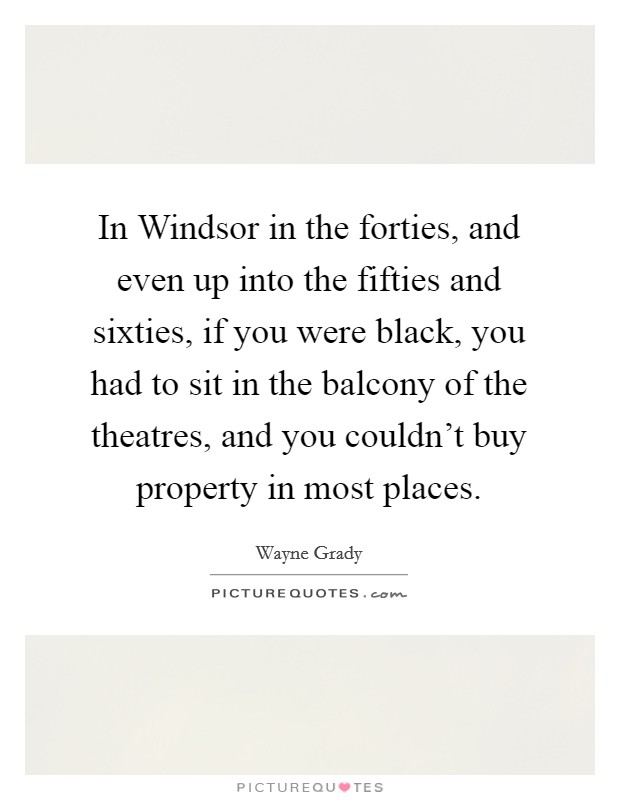 In Windsor in the forties, and even up into the fifties and sixties, if you were black, you had to sit in the balcony of the theatres, and you couldn't buy property in most places. Picture Quote #1