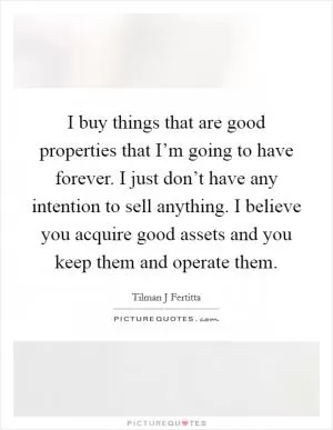 I buy things that are good properties that I’m going to have forever. I just don’t have any intention to sell anything. I believe you acquire good assets and you keep them and operate them Picture Quote #1