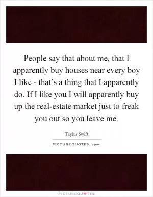 People say that about me, that I apparently buy houses near every boy I like - that’s a thing that I apparently do. If I like you I will apparently buy up the real-estate market just to freak you out so you leave me Picture Quote #1
