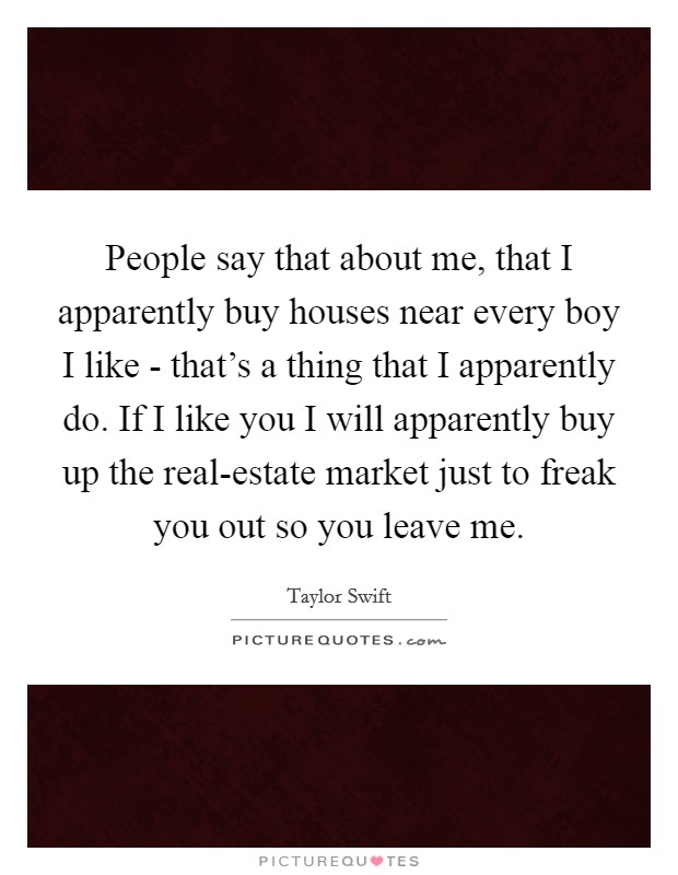 People say that about me, that I apparently buy houses near every boy I like - that's a thing that I apparently do. If I like you I will apparently buy up the real-estate market just to freak you out so you leave me. Picture Quote #1