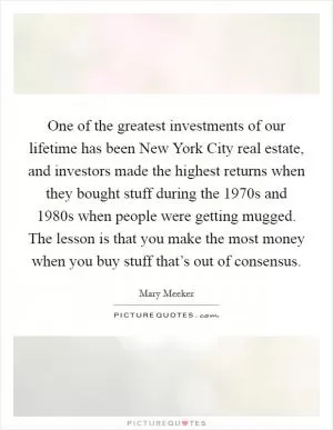 One of the greatest investments of our lifetime has been New York City real estate, and investors made the highest returns when they bought stuff during the 1970s and 1980s when people were getting mugged. The lesson is that you make the most money when you buy stuff that’s out of consensus Picture Quote #1