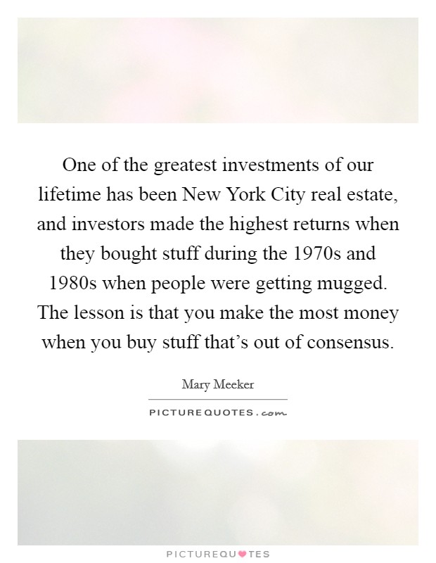 One of the greatest investments of our lifetime has been New York City real estate, and investors made the highest returns when they bought stuff during the 1970s and 1980s when people were getting mugged. The lesson is that you make the most money when you buy stuff that's out of consensus. Picture Quote #1