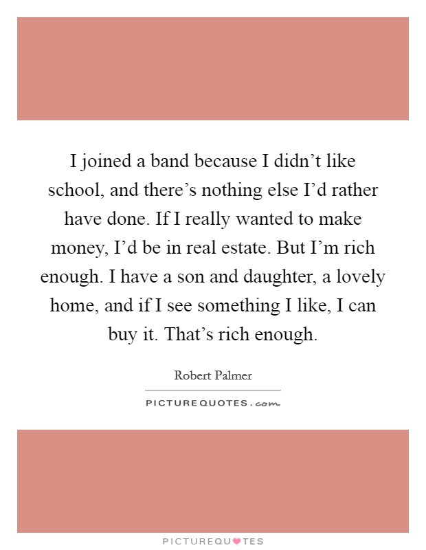 I joined a band because I didn't like school, and there's nothing else I'd rather have done. If I really wanted to make money, I'd be in real estate. But I'm rich enough. I have a son and daughter, a lovely home, and if I see something I like, I can buy it. That's rich enough. Picture Quote #1