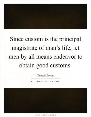 Since custom is the principal magistrate of man’s life, let men by all means endeavor to obtain good customs Picture Quote #1