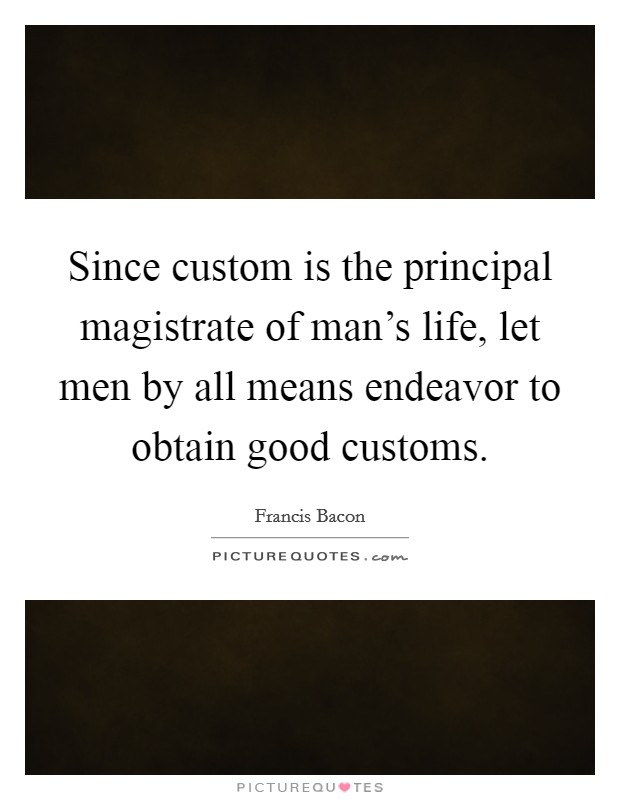 Since custom is the principal magistrate of man's life, let men by all means endeavor to obtain good customs. Picture Quote #1