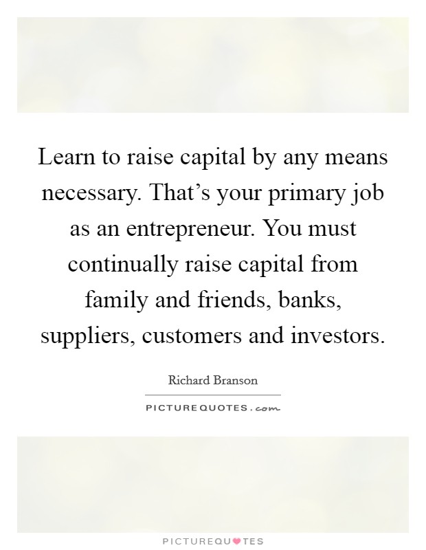 Learn to raise capital by any means necessary. That's your primary job as an entrepreneur. You must continually raise capital from family and friends, banks, suppliers, customers and investors. Picture Quote #1