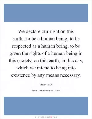 We declare our right on this earth...to be a human being, to be respected as a human being, to be given the rights of a human being in this society, on this earth, in this day, which we intend to bring into existence by any means necessary Picture Quote #1