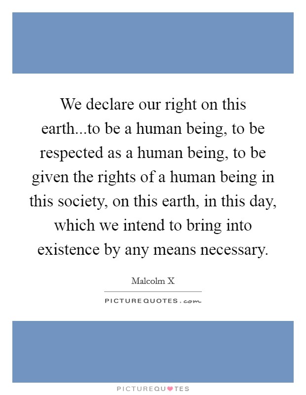 We declare our right on this earth...to be a human being, to be respected as a human being, to be given the rights of a human being in this society, on this earth, in this day, which we intend to bring into existence by any means necessary. Picture Quote #1