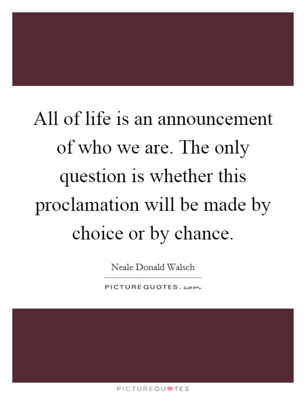 All of life is an announcement of who we are. The only question is whether this proclamation will be made by choice or by chance. Picture Quote #1