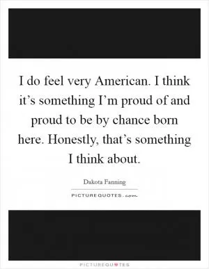 I do feel very American. I think it’s something I’m proud of and proud to be by chance born here. Honestly, that’s something I think about Picture Quote #1