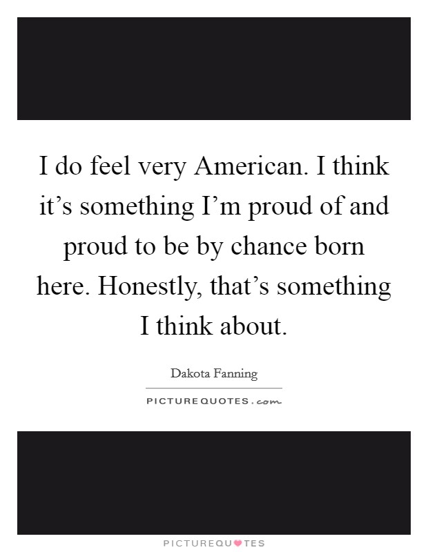I do feel very American. I think it's something I'm proud of and proud to be by chance born here. Honestly, that's something I think about. Picture Quote #1
