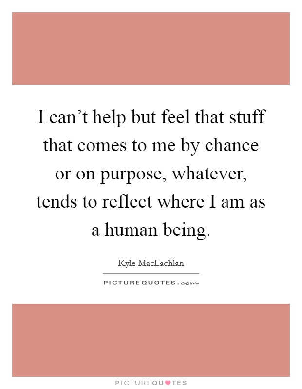 I can't help but feel that stuff that comes to me by chance or on purpose, whatever, tends to reflect where I am as a human being. Picture Quote #1